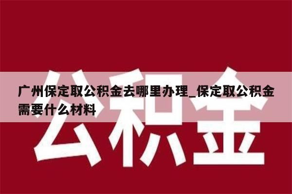 广州保定取公积金去哪里办理_保定取公积金需要什么材料